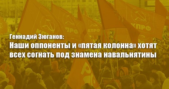 Геннадий Зюганов: Наши оппоненты и «пятая колонна» хотят всех согнать под знамена навальнятины
